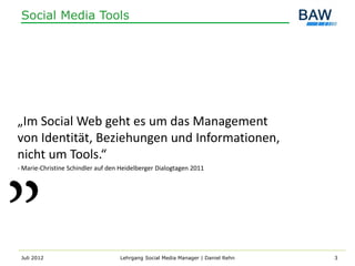 Social Media Tools




„Im Social Web geht es um das Management
von Identität, Beziehungen und Informationen,
nicht um Tools.“
- Marie-Christine Schindler auf den Heidelberger Dialogtagen 2011




 Juli 2012                         Lehrgang Social Media Manager | Daniel Rehn   3
 