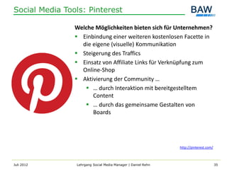 Social Media Tools: Pinterest

                Welche Möglichkeiten bieten sich für Unternehmen?
                 Einbindung einer weiteren kostenlosen Facette in
                  die eigene (visuelle) Kommunikation
                 Steigerung des Traffics
                 Einsatz von Affiliate Links für Verknüpfung zum
                  Online-Shop
                 Aktivierung der Community …
                    … durch Interaktion mit bereitgestelltem
                      Content
                    … durch das gemeinsame Gestalten von
                      Boards




                                                              http://pinterest.com/



Juli 2012       Lehrgang Social Media Manager | Daniel Rehn                           35
 