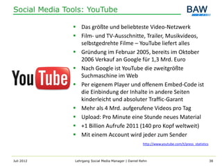Social Media Tools: YouTube

                Das größte und beliebteste Video-Netzwerk
                Film- und TV-Ausschnitte, Trailer, Musikvideos,
                 selbstgedrehte Filme – YouTube liefert alles
                Gründung im Februar 2005, bereits im Oktober
                 2006 Verkauf an Google für 1,3 Mrd. Euro
                Nach Google ist YouTube die zweitgrößte
                 Suchmaschine im Web
                Per eigenem Player und offenem Embed-Code ist
                 die Einbindung der Inhalte in andere Seiten
                 kinderleicht und absoluter Traffic-Garant
                Mehr als 4 Mrd. aufgerufene Videos pro Tag
                Upload: Pro Minute eine Stunde neues Material
                +1 Billion Aufrufe 2011 (140 pro Kopf weltweit)
                Mit einem Account wird jeder zum Sender
                                                        http://www.youtube.com/t/press_statistics



Juli 2012       Lehrgang Social Media Manager | Daniel Rehn                                         38
 