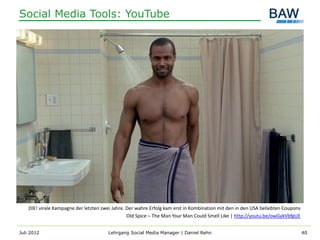 Social Media Tools: YouTube




    DIE! virale Kampagne der letzten zwei Jahre. Der wahre Erfolg kam erst in Kombination mit den in den USA beliebten Coupons
                                                 Old Spice – The Man Your Man Could Smell Like | http://youtu.be/owGykVbfgUE


Juli 2012                              Lehrgang Social Media Manager | Daniel Rehn                                               40
 