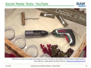 Social Media Tools: YouTube




            BOSCH kann interaktiv und lustig: Die Vorzüge eines neuen Produkts im Heimwerker-fremden Kontext. Klappt trotzdem.
                                                Bosch IXO Vino - Skydiving with the Bosch IXO Vino | http://youtu.be/ABUnTYod_BI


Juli 2012                                Lehrgang Social Media Manager | Daniel Rehn                                               41
 