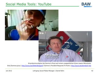 Social Media Tools: YouTube




                                  Krisenkommunikation bei Domino‘s Pizza nach einem unappetitlichen Scherz zweier Mitarbeiter
  Dirty Dominos pizza | http://youtu.be/OhBmWxQpedI / Domino's President Responds To Prank | http://youtu.be/dem6eA7-A2I


Juli 2012                              Lehrgang Social Media Manager | Daniel Rehn                                              42
 