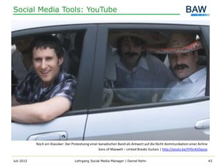 Social Media Tools: YouTube




            Noch ein Klassiker: Der Protestsong einer kanadischen Band als Antwort auf die Nicht-Kommunikation einer Airline
                                                      Sons of Maxwell – United Breaks Guitars | http://youtu.be/5YGc4zOqozo


Juli 2012                            Lehrgang Social Media Manager | Daniel Rehn                                               43
 