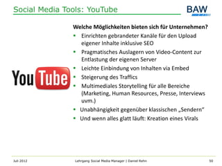 Social Media Tools: YouTube

               Welche Möglichkeiten bieten sich für Unternehmen?
                Einrichten gebrandeter Kanäle für den Upload
                 eigener Inhalte inklusive SEO
                Pragmatisches Auslagern von Video-Content zur
                 Entlastung der eigenen Server
                Leichte Einbindung von Inhalten via Embed
                Steigerung des Traffics
                Multimediales Storytelling für alle Bereiche
                 (Marketing, Human Resources, Presse, Interviews
                 uvm.)
                Unabhängigkeit gegenüber klassischen „Sendern“
                Und wenn alles glatt läuft: Kreation eines Virals




Juli 2012       Lehrgang Social Media Manager | Daniel Rehn          50
 
