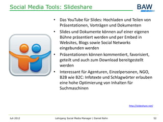 Social Media Tools: Slideshare

               • Das YouTube für Slides: Hochladen und Teilen von
                 Präsentationen, Vorträgen und Dokumenten
               • Slides und Dokumente können auf einer eigenen
                 Bühne präsentiert werden und per Embed in
                 Websites, Blogs sowie Social Networks
                 eingebunden werden
               • Präsentationen können kommentiert, favorisiert,
                 geteilt und auch zum Download bereitgestellt
                 werden
               • Interessant für Agenturen, Einzelpersonen, NGO,
                 B2B wie B2C: Infotexte und Schlagwörter erlauben
                 eine hohe Optimierung von Inhalten für
                 Suchmaschinen


                                                              http://slideshare.net/



Juli 2012       Lehrgang Social Media Manager | Daniel Rehn                            52
 