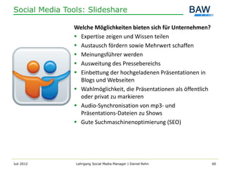 Social Media Tools: Slideshare

               Welche Möglichkeiten bieten sich für Unternehmen?
                Expertise zeigen und Wissen teilen
                Austausch fördern sowie Mehrwert schaffen
                Meinungsführer werden
                Ausweitung des Pressebereichs
                Einbettung der hochgeladenen Präsentationen in
                 Blogs und Webseiten
                Wahlmöglichkeit, die Präsentationen als öffentlich
                 oder privat zu markieren
                Audio-Synchronisation von mp3- und
                 Präsentations-Dateien zu Shows
                Gute Suchmaschinenoptimierung (SEO)




Juli 2012       Lehrgang Social Media Manager | Daniel Rehn           60
 