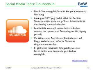 Social Media Tools: Soundcloud

                Musik-Streamingplattform für Kooperationen und
                 Werbung
                Im August 2007 gegründet, zählt das Berliner
                 Start-Up mittlerweile zur größten Anlaufstelle für
                 das Sharing von Audiodateien
                bearbeitete wie auch unbearbeitete Audios
                 werden per Upload zum Streaming zur Verfügung
                 gestellt
                Via Widget und App können Audiodateien auf
                 Blogs, Websites und in Social Networks
                 eingebunden werden
                Es gibt keine maximale Dateigröße, was das
                 Bereitstellen von stundenlangen Audios
                 ermöglicht

                                                             http://soundcloud.com/



Juli 2012      Lehrgang Social Media Manager | Daniel Rehn                            62
 