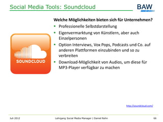 Social Media Tools: Soundcloud

               Welche Möglichkeiten bieten sich für Unternehmen?
                Professionelle Selbstdarstellung
                Eigenvermarktung von Künstlern, aber auch
                 Einzelpersonen
                Option Interviews, Vox Pops, Podcasts und Co. auf
                 anderen Plattformen einzubinden und so zu
                 verbreiten
                Download-Möglichkeit von Audios, um diese für
                 MP3-Player verfügbar zu machen




                                                             http://soundcloud.com/



Juli 2012      Lehrgang Social Media Manager | Daniel Rehn                            66
 
