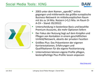 Social Media Tools: XING

                2003 unter dem Namen „openBC“ online
                 gegangen und mittlerweile das größte europäische
                 Business-Netzwerk im mitteleuropäischen Raum
                 mit bis zu 14 Mio. Nutzern (+5,5 Mio. im Raum D-
                 A-CH – Stand: 05/2012)
                Unterscheidung in kostenlose Basis und bezahlte
                 Premium-Accounts, die mehr Optionen liefern
                Der Fokus der Nutzung liegt auf dem Knüpfen und
                 Pflegen von Kontakten in einem geschäftlichen
                 Umfeld/Netzwerk, abseits der privaten Facetten
                Größtes Plus: Das Präsentieren der eigenen
                 Karrierestationen, Erfahrungen und
                 Qualifikationen für die eigene Positionierung
                Unternehmen können eigene Profile pflegen,
                 kostenpflichtige Plus-Profile lassen anpassen

                                                             http://xing.com/



Juli 2012      Lehrgang Social Media Manager | Daniel Rehn                      68
 