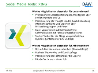 Social Media Tools: XING

               Welche Möglichkeiten bieten sich für Unternehmen?
                Professionelle Selbstdarstellung als Arbeitgeber über
                 Stellenangebote und Co.
                Positionierung als Thought Leader durch Einbindung
                 interner Fachkräfte und Experten über
                 Diskussionsgruppen und Foren
                Klare, von privaten Subthemen befreite
                 Kommunikation mit Fokus auf Geschäftliches
                Starker Treiber für die Pflege von persönlichen
                 Business-Kontakten für B2C und B2B

               Welche Möglichkeiten bieten sich für Arbeitnehmer?
                Um auf dem Laufenden zu bleiben (Kontaktpflege)
                Business Networking und Kontaktpflege
                Positionierung als Fachkundiger bis Experte
                Für die Suche nach einem Job



Juli 2012      Lehrgang Social Media Manager | Daniel Rehn               79
 