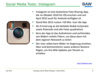 Social Media Tools: Instagram

                Instagram ist eine kostenlose Foto-Sharing-App,
                 die im Oktober 2010 für iOS erschien und seit
                 April 2012 auch für Android verfügbar ist
                Stand Mai 2012 nutzen +50 Mio. User die App
                Als Erinnerung an die beliebte Kodak Instamatic
                 sowie Polaroids sind alle Fotos quadratisch
                Kern der App ist das Aufnehmen und verfremden
                 von Bildern mittels Filtern, um diese dann mit
                 dem eigenen Netzwerk zu teilen
                Der User selbst kann Bilder im Gegenzug ansehen,
                 liken und kommentieren sowie anderen Nutzern
                 folgen, um ihre Bild-Updates per Stream zu
                 erhalten


                                                              http://instagram.com/



Juli 2012       Lehrgang Social Media Manager | Daniel Rehn                           8
 