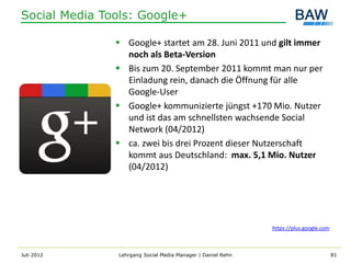 Social Media Tools: Google+

                Google+ startet am 28. Juni 2011 und gilt immer
                 noch als Beta-Version
                Bis zum 20. September 2011 kommt man nur per
                 Einladung rein, danach die Öffnung für alle
                 Google-User
                Google+ kommunizierte jüngst +170 Mio. Nutzer
                 und ist das am schnellsten wachsende Social
                 Network (04/2012)
                ca. zwei bis drei Prozent dieser Nutzerschaft
                 kommt aus Deutschland: max. 5,1 Mio. Nutzer
                 (04/2012)




                                                             https://plus.google.com



Juli 2012      Lehrgang Social Media Manager | Daniel Rehn                             81
 