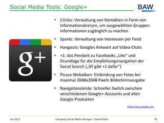 Social Media Tools: Google+

                Circles: Verwaltung von Kontakten in Form von
                 Informationskreisen, um ausgewählten Gruppen
                 Informationen zugänglich zu machen
                Sparks: Verwaltung von Interessen per Feed
                Hangouts: Googles Antwort auf Video-Chats
                +1: das Pendant zu Facebooks „Like“ und
                 Grundlage für die Empfehlungsnavigation der
                 Social Search („XY gibt +1 dafür“)
                Picasa-Webalben: Einbindung von Fotos bei
                 maximal 2048x2048 Pixeln Bildschirmausgabe
                Navigationsleiste: Schneller Switch zwischen
                 verschiedenen Google+-Accounts und allen
                 Google-Produkten
                                                             https://plus.google.com



Juli 2012      Lehrgang Social Media Manager | Daniel Rehn                             83
 
