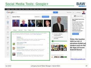 Social Media Tools: Google+




                                                             Tricky: Hier tauchen
                                                             nicht nur mit +1
                                                             versehene Artikel auf,
                                                             sondern auch ein Teil
                                                             der Apps auf eurem
                                                             Android-Device!




                                                             https://plus.google.com



Juli 2012      Lehrgang Social Media Manager | Daniel Rehn                             87
 