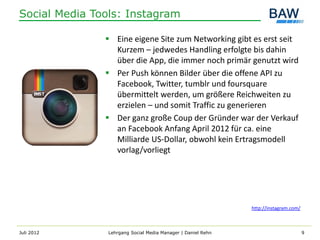 Social Media Tools: Instagram

                Eine eigene Site zum Networking gibt es erst seit
                 Kurzem – jedwedes Handling erfolgte bis dahin
                 über die App, die immer noch primär genutzt wird
                Per Push können Bilder über die offene API zu
                 Facebook, Twitter, tumblr und foursquare
                 übermittelt werden, um größere Reichweiten zu
                 erzielen – und somit Traffic zu generieren
                Der ganz große Coup der Gründer war der Verkauf
                 an Facebook Anfang April 2012 für ca. eine
                 Milliarde US-Dollar, obwohl kein Ertragsmodell
                 vorlag/vorliegt




                                                              http://instagram.com/



Juli 2012       Lehrgang Social Media Manager | Daniel Rehn                           9
 