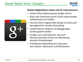 Social Media Tools: Google+

               Welche Möglichkeiten bieten sich für Unternehmen?
                Extrem hohe Indexierung bei Google-Suchen
                Klare User-Experience durch visuell ansprechende
                 Aufbereitung von Inhalten
                Das fast schon magazinhafte Design ist somit auch
                 Sprungbrett für visuelles Storytelling
                Inhalte können zielgenau an Dialoggruppen
                 (Circles) geteilt werden
                Anlegen von unternehmens- wie auch
                 themenrelevanten Circles zum Monitoring
                 aktueller Entwicklungen
                Erleichtertes Networking mit relevanten
                 Journalisten, Influencern und Mitarbeitern




Juli 2012      Lehrgang Social Media Manager | Daniel Rehn           99
 
