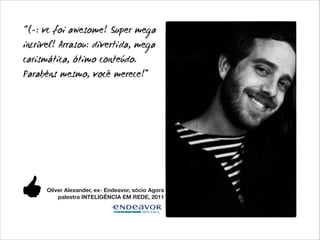 “(-: vc foi awesome! Super mega
incrível! Arrasou: divertida, mega
carismática, ótimo conteúdo.
Parabéns mesmo, você merece!”

Oliver Alexander, ex- Endeavor, sócio Agora
palestra INTELIGÊNCIA EM REDE, 2011

 