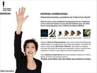 alestras

minhas credenciais
Palestrante futurista e presidente da 5 Years From Now®.

!

Beia foi sócia e vice presidente de planejamento de 3 Agências
com 4 Leões de Cannes. E uma das 50 mulheres que, em 2010,
foram homenageadas com o Prêmio Excelência Mulher.

Repensadores

2 NY Festivals

4 leões: para Absolut, Adidas, Pedigree e TBWA

Excelência 2010

Integra a Rede de Repensadores, que reúne a nata de profissionais
diferenciados e inovadores em suas áreas de atuação. E também do
recém criado grupo São Paulo Futurists. Seu blog é um espaço
livre para discussão de temas que interessam a quem cuida de seus
negócios e marcas. E para algumas idiossincrasias também.

!

Suas palestras inspiradoras provocam plateias a pensar em sérios
temas do futuro com leveza e humor.

Troque uma ideia com ela sobre seu próximo evento.

Beia Carvalho

 