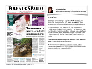 credenciais
palestrante futurista beia carvalho na mídia

CONTEÚDO

!

É sempre bom saber que a gente é fonte para alguns
assuntos. Principalmente, pra Folha de S.Paulo. Mais
uma vez, somos consultadas sobre o tema da Geração Y.
O primeiro passo para entender os tais proﬁssionais
“impacientes, inﬁéis e insubordinados”, os “ipisilons”, todo
mundo sabe, mas poucos dão: é deixar o preconceito de
lado e conhecer, fuçar, aprender, googar. Esbravejar com
“insubordinados” não vai mudar nada, mas pode piorar
muito.

!

“Proﬁssional assume cargo de gerência cada vez mais
cedo”, matéria de Reinaldo Chaves.

!

Matéria completa: http://www1.folha.uol.com.br/fsp/
carreiraseempregos/95315-proﬁssional-assume-cargo-degerencia-cada-vez-mais-cedo.shtml

publicado no jornal Folha de S.Paulo 24 FEV2013.

 