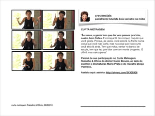 credenciais
palestrante futurista beia carvalho na mídia

CURTA-METRAGEM

!

‘Às vezes, a gente tem que dar uns passos pra trás,
assim, bem fortes. E começar lá do começo naquilo que
você gosta. Porque, às vezes, você está lá na frente numa
coisa que você não curte, mas na coisa que você curte
você está lá atrás. Tem que voltar, sentar no banco de
escola, tem que ler, que falar com um monte de gente. É
difícil, mas vale a pena!’

!

Parcial de sua participação no Curta Metragem
Trabalho & Ofício do diretor Dacio Bicudo, ao lado do
escritor e dramaturgo Mario Prata e do maestro Diogo
Pacheco.

!

Assista aqui: assista: http://vimeo.com/21308306

curta metragem Trabalho & Ofício, DEZ2010

 