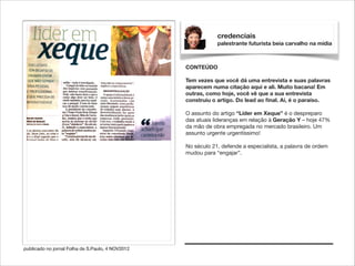 credenciais
palestrante futurista beia carvalho na mídia

CONTEÚDO

!

Tem vezes que você dá uma entrevista e suas palavras
aparecem numa citação aqui e ali. Muito bacana! Em
outras, como hoje, você vê que a sua entrevista
construiu o artigo. Do lead ao ﬁnal. Aí, é o paraíso.

!

O assunto do artigo “Líder em Xeque” é o despreparo
das atuais lideranças em relação à Geração Y – hoje 47%
da mão de obra empregada no mercado brasileiro. Um
assunto urgente urgentíssimo!

!

No século 21, defende a especialista, a palavra de ordem
mudou para “engajar”.

publicado no jornal Folha de S.Paulo, 4 NOV2012

 
