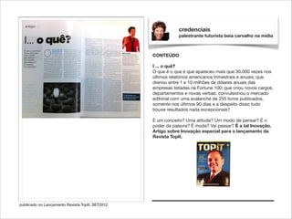 credenciais
palestrante futurista beia carvalho na mídia

CONTEÚDO

!

I ... o quê?
O que é o que é que apareceu mais que 30.000 vezes nos
últimos relatórios americanos trimestrais e anuais; que
drenou entre 1 e 10 milhões de dólares anuais das
empresas listadas na Fortune 100; que criou novos cargos,
departamentos e novas verbas; convulsionou o mercado
editorial com uma avalanche de 255 livros publicados,
somente nos últimos 90 dias e a despeito disso tudo
trouxe resultados nada excepcionais?

!

É um conceito? Uma atitude? Um modo de pensar? É o
poder da palavra? É moda? Vai passar? É a tal Inovação.
Artigo sobre Inovação especial para o lançamento da
Revista TopIt.

publicado no Lançamento Revista TopIt, SET2012

 