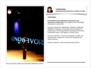 credenciais
palestrante futurista beia carvalho na mídia

CONTEÚDO

!

A decadência das motivações extrínsecas que
marcaram o século XX. E a emergência das motivações
intrínsecas no século XXI.

!

O espaço Dissidente: Habilidades, Rebeldia, Tendências,
Reﬂexão e Progresso. A transição de Era, Geração YZ,
Colaboração e Tecnologia Barata. Exemplos de Consumo
Colaborativo para o seu negócio. O efeito Cloud.

!

Futurar é exercitar o “músculo da reﬂexão”, é saber que
não sabemos, é desarmar o instinto de refugiar-se em
velhas certezas.

!

Porque o presente, está irremediavelmente pronto.

Futuro Conectado, palestra para empresários ENDEAVOR, JUN2011

 