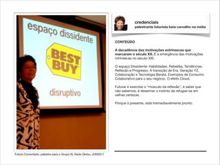 credenciais
palestrante futurista beia carvalho na mídia

CONTEÚDO

!

A decadência das motivações extrínsecas que
marcaram o século XX. E a emergência das motivações
intrínsecas no século XXI.

!

O espaço Dissidente: Habilidades, Rebeldia, Tendências,
Reﬂexão e Progresso. A transição de Era, Geração YZ,
Colaboração e Tecnologia Barata. Exemplos de Consumo
Colaborativo para o seu negócio. O efeito Cloud.

!

Futurar é exercitar o “músculo da reﬂexão”, é saber que
não sabemos, é desarmar o instinto de refugiar-se em
velhas certezas.

!

Porque o presente, está irremediavelmente pronto.

Futuro Conectado, palestra para o Grupo I9, Rede Globo, JUN2011

 