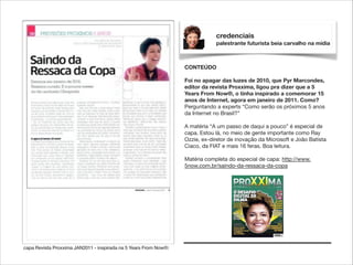 credenciais
palestrante futurista beia carvalho na mídia

CONTEÚDO

!

Foi no apagar das luzes de 2010, que Pyr Marcondes,
editor da revista Proxxima, ligou pra dizer que a 5
Years From Now®, o tinha inspirado a comemorar 15
anos de Internet, agora em janeiro de 2011. Como?
Perguntando a experts “Como serão os próximos 5 anos
da Internet no Brasil?”

!

A matéria “A um passo de daqui a pouco” é especial de
capa. Estou lá, no meio de gente importante como Ray
Ozzie, ex-diretor de inovação da Microsoft e João Batista
Ciaco, da FIAT e mais 16 feras. Boa leitura.

!

Matéria completa do especial de capa: http://www.
5now.com.br/saindo-da-ressaca-da-copa

capa Revista Proxxima JAN2011 - inspirada na 5 Years From Now®:

 