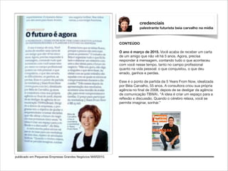 credenciais
palestrante futurista beia carvalho na mídia

CONTEÚDO

!

O ano é março de 2015. Você acaba de receber um carta
de um amigo que não vê há 5 anos. Agora, precisa
responder à mensagem, contando tudo o que aconteceu
com você nesse tempo, tanto no campo proﬁssional
quanto na vida pessoal: o que conquistou, o que deu
errado, ganhos e perdas.

!

Esse é o ponto de partida da 5 Years From Now, idealizada
por Béia Carvalho, 55 anos. A consultora criou sua própria
agência no ﬁnal de 2008, depois de se desligar da agência
de comunicação TBWA. “A ideia é criar um espaço para a
reﬂexão e discussão. Quando o cérebro relaxa, você se
permite imaginar, sonhar.”

publicado em Pequenas Empresas Grandes Negócios MAR2010.

 
