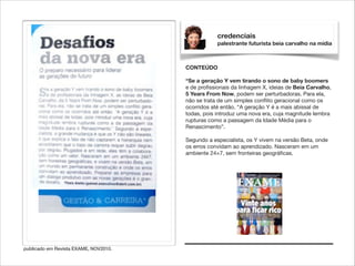 credenciais
palestrante futurista beia carvalho na mídia

CONTEÚDO

!

“Se a geração Y vem tirando o sono de baby boomers
e de proﬁssionais da linhagem X, ideias de Beia Carvalho,
5 Years From Now, podem ser perturbadoras. Para ela,
não se trata de um simples conﬂito geracional como os
ocorridos até então. “A geração Y é a mais abissal de
todas, pois introduz uma nova era, cuja magnitude lembra
rupturas como a passagem da Idade Média para o
Renascimento”.

!

Segundo a especialista, os Y vivem na versão Beta, onde
os erros convidam ao aprendizado. Nasceram em um
ambiente 24×7, sem fronteiras geográﬁcas.

publicado em Revista EXAME, NOV2010.

 