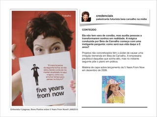 credenciais
palestrante futurista beia carvalho na mídia

CONTEÚDO

!

Ela não tem vara de condão, mas auxilia pessoas a
transformarem sonhos em realidade. A mágica
conduzida por Beia de Carvalho começa com uma
instigante pergunta: como será sua vida daqui a 5
anos?

!

Projetos não concretizados têm o poder de causar uma
irritação tremenda em Beia de Carvalho. A empresária
paulista é daquelas que sonha alto, mas no instante
seguinte põe o plano em prática.

!

Matéria de capa sobre lançamento da 5 Years From Now
em dezembro de 2008.

Entrevista 4 páginas, Bons Fluídos sobre 5 Years From Now® JAN2010

 