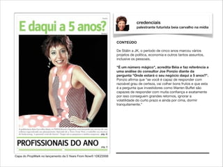 credenciais
palestrante futurista beia carvalho na mídia

CONTEÚDO

!

De Stálin a JK, o período de cinco anos marcou vários
projetos de política, economia e outros tantos assuntos,
inclusive os pessoais.

!

"É um número mágico", acredita Béia e faz referência a
uma análise do consultor Joe Ponzio diante da
pergunta "Onde estará o seu negócio daqui a 5 anos?".
Ponzio aﬁrma que "se você é capaz de responder com
razoável grau de certeza, vai colher bons frutos e que esta
é a pergunta que investidores como Warren Buffet são
capazes de responder com muita conﬁança e exatamente
por isso conseguem grandes retornos, ignorar a
volatilidade do curto prazo e ainda por cima, dormir
tranquilamente.”

Capa do PropMark no lançamento da 5 Years From Now® 1DEZ2008

 