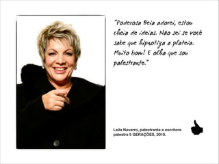 “Poderosa Beia adorei, estou
cheia de ideias. Não sei se você
sabe que hipnotiza a plateia.
Muito bom! E olha que sou
palestrante.”

Leila Navarro, palestrante e escritora
palestra 5 GERAÇÕES, 2010.

 