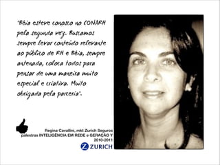 "Béia esteve conosco no CONARH
pela segunda vez. Buscamos
sempre levar conteúdo relevante
ao público de RH e Béia, sempre
antenada, coloca todos para
pensar de uma maneira muito
especial e criativa. Muito
obrigada pela parceria".

Regina Cavallini, mkt Zurich Seguros
palestras INTELIGÊNCIA EM REDE e GERAÇÃO Y
2010-2011

 