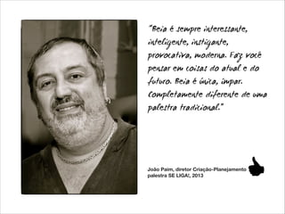 “Beia é sempre interessante,
inteligente, instigante,
provocativa, moderna. Faz você
pensar em coisas do atual e do
futuro. Beia é única, ímpar.
Completamente diferente de uma
palestra tradicional.”

João Paim, diretor Criação-Planejamento
palestra SE LIGA!, 2013

 