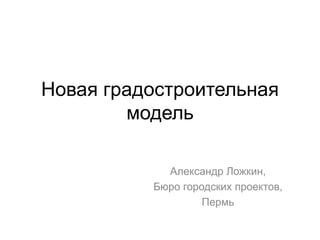 Новая градостроительная
        модель

            Александр Ложкин,
          Бюро городских проектов,
                   Пермь
 