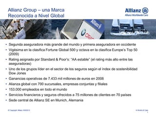Allianz Group – una Marca
 Reconocida a Nivel Global




• Segunda aseguradora más grande del mundo y primera aseguradora en occidente
• Vigésima en la clasifica Fortune Global 500 y octava en la clasifica Europe’s Top 50
  (2009)
• Rating asignado por Standard & Poor’s: “AA estable” (el rating más alto entre las
  aseguradoras)
• Uno de los grupos líder en el sector de los seguros según el índex de sostenibilidad
  Dow Jones
• Ganancias operativas de 7.433 mil millones de euros en 2008
• Alianza global con 700 sucursales, empresas conjuntas y filiales
• 153.000 empleados en todo el mundo
• Servicios financieros y seguros ofrecidos a 75 millones de clientes en 70 países
• Sede central de Allianz SE en Munich, Alemania

 © Copyright Allianz 6/5/2012                                                         A World of Care
                                                                                                    1
 