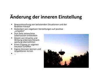 Änderung der inneren Einstellung
 Bewusstmachung von belastenden Situationen und der
 Reaktion hierauf
 Gedanken von negativen Vorstellungen auf positive
 „umpolen“
 Sich Ziele setzen/eine
 Lebensvision entwickeln
 Gesetz von Ursache und
 Wirkung erkennen/Verant-
 wortung übernehmen
 Einen Zugang zur eigenen
 Intuition schaffen
 Eigene Grenzen kennen und
 respektieren lernen
 …
 