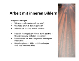 Arbeit mit inneren Bildern
Mögliche Leitfragen
   Wie war es, als es mir noch gut ging?
   Wie habe ich mich damals gefühlt?
   Wie möchte ich mich wieder fühlen?

    Ersetzen von negativen Bildern durch positive –
    Neue Zielsetzung im Leben entwickeln!
    Kombinierbar z.B. mit Autogenem Training und
    Meditation
    Umpolung innerer Bilder und Einstellungen
    auch über Familienstellen
 