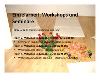 Einzelarbeit, Workshops und
Seminare
Einzelarbeit: Termine nach Vereinbarung

Jeden 2. Mittwoch im Monat, 18:30 Uhr bis 21:30 Uhr
    Seminar in Familienstellen und Systemstellungen
Jeden 3. Mittwoch im Monat, 19 Uhr bis 21 Uhr
    Workshop Anti-Stress - Entspannung pur
Jeden 4. Mittwoch im Monat, 19 Uhr bis 21 Uhr
    Workshop Autogenes Training – Meditative Oberstufe
 
