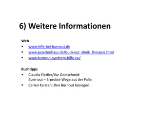 6) Weitere Informationen
Web
   www.hilfe-bei-burnout.de
   www.gezeitenhaus.de/burn-out_klinik_therapie.html
   www.burnout-syndrom-hilfe.eu/

Buchtipps
    Claudia Fiedler/Ilse Goldschmid:
    Burn-out – Erprobte Wege aus der Falle.
    Carien Karsten: Den Burnout besiegen.
 