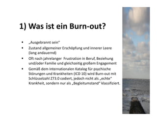 1) Was ist ein Burn-out?
  „Ausgebrannt sein“
  Zustand allgemeiner Erschöpfung und innerer Leere
  (lang andauernd)
  Oft nach jahrelanger Frustration in Beruf, Beziehung
  und/oder Familie und gleichzeitig großem Engagement
  Gemäß dem Internationalen Katalog für psychische
  Störungen und Krankheiten (ICD 10) wird Burn-out mit
  Schlüsselzahl Z73.0 codiert, jedoch nicht als „echte“
  Krankheit, sondern nur als „Begleitumstand“ klassifiziert.
 