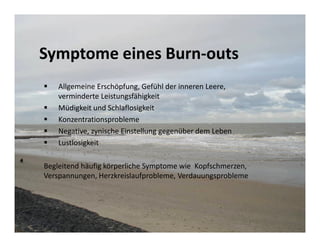 Symptome eines Burn-outs
    Allgemeine Erschöpfung, Gefühl der inneren Leere,
    verminderte Leistungsfähigkeit
    Müdigkeit und Schlaflosigkeit
    Konzentrationsprobleme
    Negative, zynische Einstellung gegenüber dem Leben
    Lustlosigkeit

Begleitend häufig körperliche Symptome wie Kopfschmerzen,
Verspannungen, Herzkreislaufprobleme, Verdauungsprobleme
 