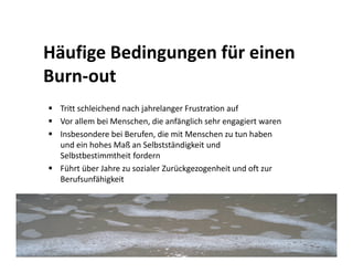 Häufige Bedingungen für einen
Burn-out
 Tritt schleichend nach jahrelanger Frustration auf
 Vor allem bei Menschen, die anfänglich sehr engagiert waren
 Insbesondere bei Berufen, die mit Menschen zu tun haben
 und ein hohes Maß an Selbstständigkeit und
 Selbstbestimmtheit fordern
 Führt über Jahre zu sozialer Zurückgezogenheit und oft zur
 Berufsunfähigkeit
 