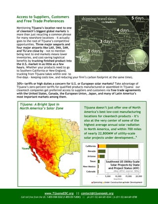 Access to Suppliers, Customers
and Free Trade Preferences
Mentioning Tijuana’s location next to one
of cleantech’s biggest global markets is
more than just recycling a common phrase
for many nearshore locations – it actually
goes to the root of Tijuana’s competitive
opportunities. Three major seaports and
four major airports like LAX, SNA, SAN,
and TIJ are close by – not to mention
being next to end markets means lower
inventories, and cost-saving logistical
benefits by trucking finished product into
the U.S. market in as little as a few
hours. Whether your products need to go
to Southern California or New England,
trucking from Tijuana takes within one- to
five-days – keeping costs low, and reducing your firm’s carbon footprint at the same time).

30%+ tariffs or high duties a concern for U.S. or European solar markets? Take advantage of
Tijuana’s zero-percent tariffs for qualified products manufactured or assembled in Tijuana: our
cleantech companies get preferred access to suppliers and customers via free trade agreements
with the United States, Canada, the European Union, Japan, and many of Latin America’s
most important markets among them.

  Tijuana: A Bright Spot In
  North America’s Solar Zone                                    Tijuana doesn’t just offer one of North
                                                                America’s best low-cost manufacturing
                                                                locations for cleantech products – it’s
                                                                also at the very center of some of the
                                                                highest average annual solar radiation
                                                                in North America, and within 700 miles
                                                                of nearly 22,800MW of utility-scale
                                                                solar projects under development…6




                         www.TijuanaEDC.org || contact@tijuanaedc.org
   Call toll free from the US: 1-855-558-5332 (1-855-55-TJEDC) ||   ph (011-52) 664-681-8344 | fx (011-52) 664-681-8788
 