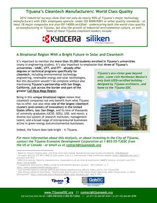 Tijuana’s Cleantech Manufacturers: World Class Quality
     2012 industrial surveys show that not only do nearly 90% of Tijuana’s major technology
manufacturers with 250+ employees operate under ISO 9000/9001 or other quality standards – at
least 18 major companies are also ISO 14000 certified – underscoring both the world class quality
  of manufacturing in Tijuana, but also the growth of industrial environmental culture, as well.
                         Some of these Tijuana cleantech leaders include:




  A Binational Region With a Bright Future in Solar and Cleantech
  It’s important to mention the more than 35,000 students enrolled in Tijuana’s universities
  (many in engineering studies). It’s also important to emphasize that three of Tijuana’s
  universities – UABC, UTT, and ITT – already offer
  degrees or technical programs specifically for
  cleantech, including environmental technology                   Tijuana’s eco-vision goes beyond
  engineering, renewable energy and solar technologies.           solar…come visit Northwest Mexico’s
  But this document wouldn’t be complete without also             only Gold LEED-certified building –
  mentioning Tijuana’s partnership with San Diego,                designed by Tijuana architects…and
  California, just across the border and part of the              home to the Tijuana EDC.
  greater Cali-Baja Mega Region.

  Being in this unique binational region means that
  cleantech companies not only benefit from what Tijuana
  has to offer, but also what one of the largest cleantech
  clusters (and centers of innovation) in the United
  States offers, too: San Diego, and its tens of thousands
  of university graduates (UCSD, SDSU, USD, and more); a
  diverse eco-system of research institutes; management
  talent; and a broad range of entrepreneurial businesses
  active in green energy and environmental businesses.

  Indeed, the future does look bright – in Tijuana.

  For more information about this Analysis, or about investing in the City of Tijuana,
  contact the Tijuana Economic Development Corporation at 1-855-55-TJEDC from
  the US or Canada – or email us at contact@tijuanaedc.org

  1
    Based on Tijuana company data, and State-level solar module manufacturing capacity data provided by GTM Research
  2
    US import data for HTS 8541.4060.20 solar panels from U.S. International Trade Commission website (http://dataweb.usitc.gov/),
  accessed June 2012
  3
    INEGI firm data for Industria manufacturera, maquiladora y de servicios de exportación (IMMEX) industry, accessed June 201 2
  (http://ow.ly/buiEb)
  4
    “Competitive Alternatives: KPMG’s Guide to International Business Location – 2012 Edition”, p. 7
  (http://www.competitivealternatives.com/).
  5
    Cost estimate based on average 2009 US and Tijuana manufacturing industry wages; source: the Tijuana EDC.
  6
    Solar Energy Industries Association, “Utility‐Scale Solar Projects in the United States Operating, Under Construction, or Under
  Development” (http://www.seia.org/cs/Research/Major_Solar_Projects_List), May 9, 2012




                               www.TijuanaEDC.org || contact@tijuanaedc.org
      Call toll free from the US: 1-855-558-5332 (1-855-55-TJEDC) ||       ph (011-52) 664-681-8344 | fx (011-52) 664-681-8788
 