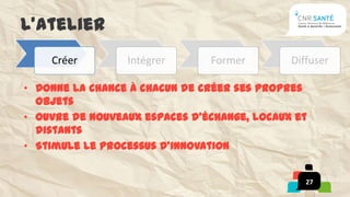 L’atelier
    Créer        Intégrer      Former        Diffuser

• Donne la chance à chacun de créer ses propres
  objets
• Ouvre de nouveaux espaces d’échange, locaux et
  distants
• Stimule le processus d’innovation


                                                27
 
