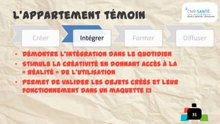 L’appartement témoin
    Créer        Intégrer       Former          Diffuser

• Démontre l’intégration dans le quotidien
• Stimule la créativité en donnant accès à la
  « réalité » de l’utilisation
• Permet de valider les objets créés et leur
  fonctionnement dans un maquette 1:1


                                                   31
 