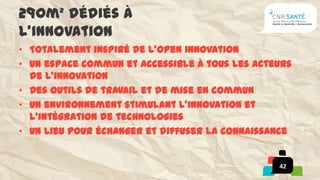290m² dédiés à
l’innovation
• Totalement inspiré de l’open innovation
• Un espace commun et accessible à tous les acteurs
  de l’innovation
• Des outils de travail et de mise en commun
• Un environnement stimulant l’innovation et
  l’intégration de technologies
• Un lieu pour échanger et diffuser la connaissance


                                                42
 